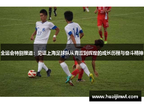 全运会特别报道：见证上海足球队从青涩到辉煌的成长历程与奋斗精神