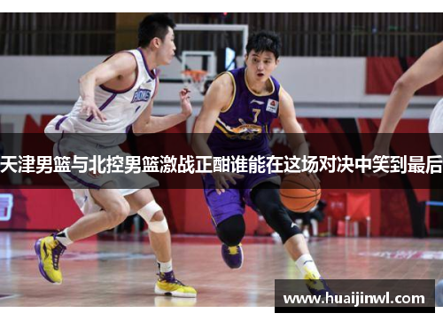 天津男篮与北控男篮激战正酣谁能在这场对决中笑到最后